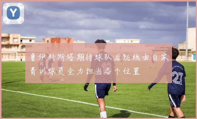 鲁伊科斯塔期待球队后防线由自家青训球员全力担当各个位置