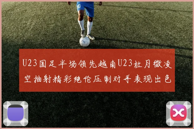U23国足半场领先越南U23杜月徵凌空抽射精彩绝伦压制对手表现出色