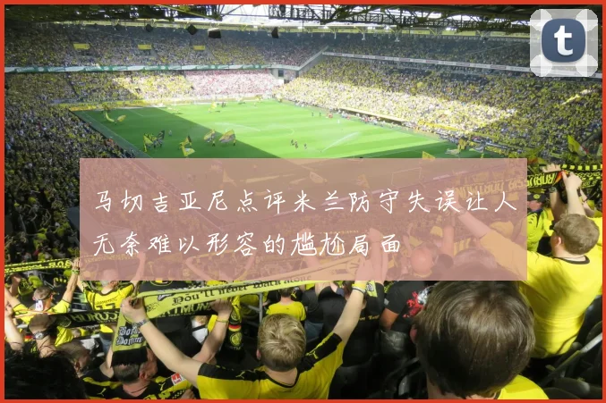 马切吉亚尼点评米兰防守失误让人无奈难以形容的尴尬局面