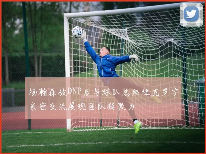 杨瀚森被DNP后与球队总经理克罗宁亲密交流展现团队凝聚力