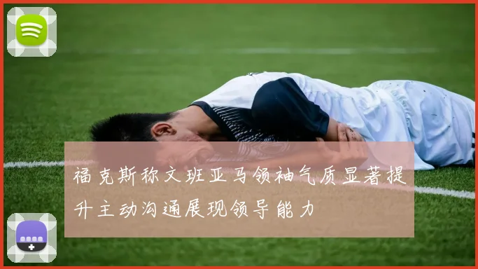 福克斯称文班亚马领袖气质显著提升主动沟通展现领导能力