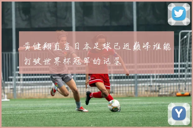 黄健翔直言日本足球已近巅峰谁能打破世界杯冠军的记录