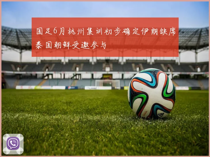 国足6月杭州集训初步确定伊朗缺席泰国朝鲜受邀参与