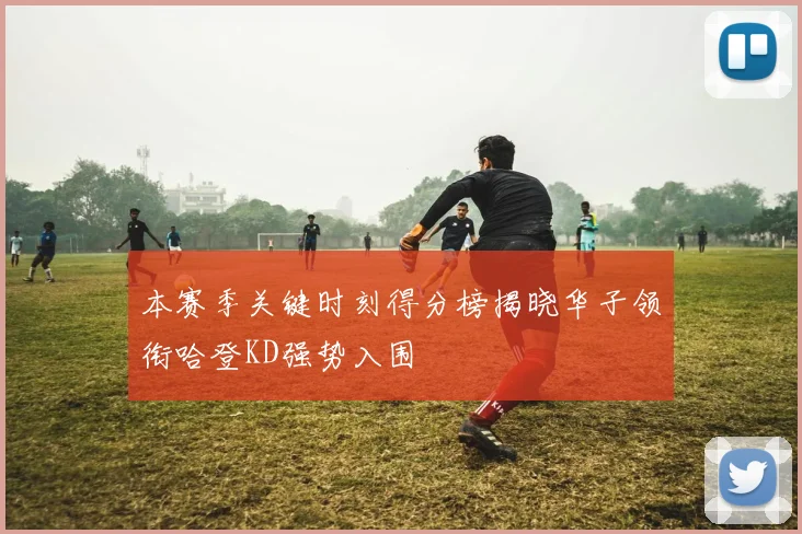 本赛季关键时刻得分榜揭晓华子领衔哈登KD强势入围