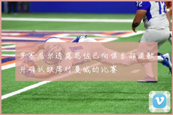 罗塞尼尔透露恩佐已向俱乐部道歉并确认缺席对曼城的比赛