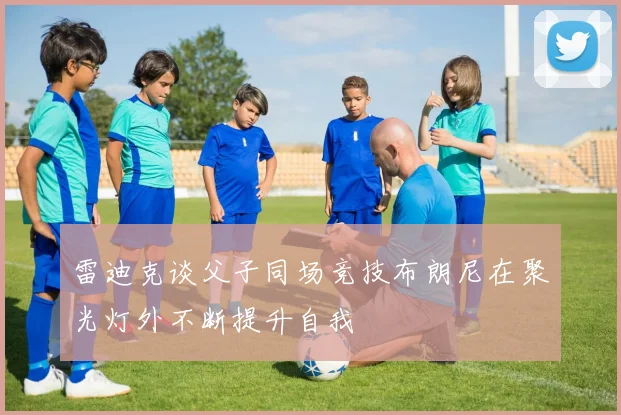 雷迪克谈父子同场竞技布朗尼在聚光灯外不断提升自我