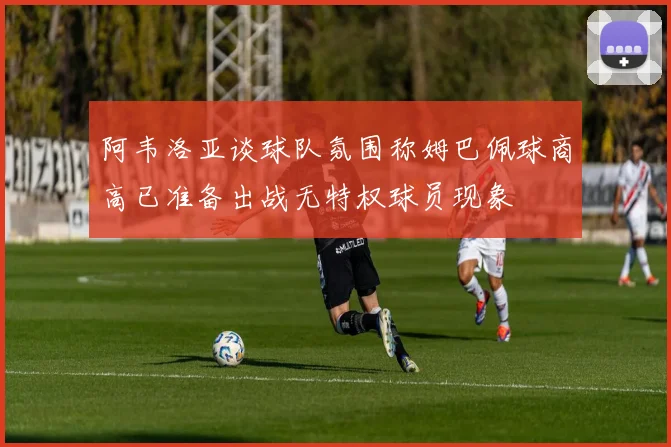 阿韦洛亚谈球队氛围称姆巴佩球商高已准备出战无特权球员现象