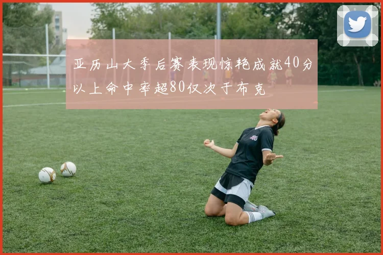 亚历山大季后赛表现惊艳成就40分以上命中率超80仅次于布克