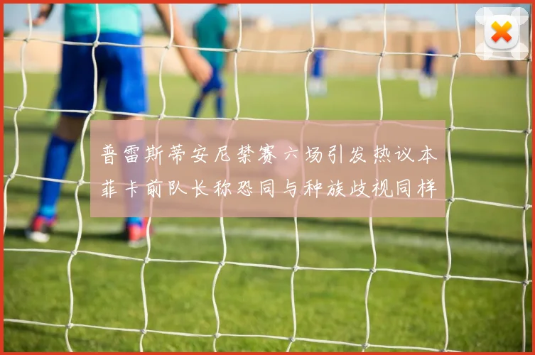 普雷斯蒂安尼禁赛六场引发热议本菲卡前队长称恐同与种族歧视同样严重