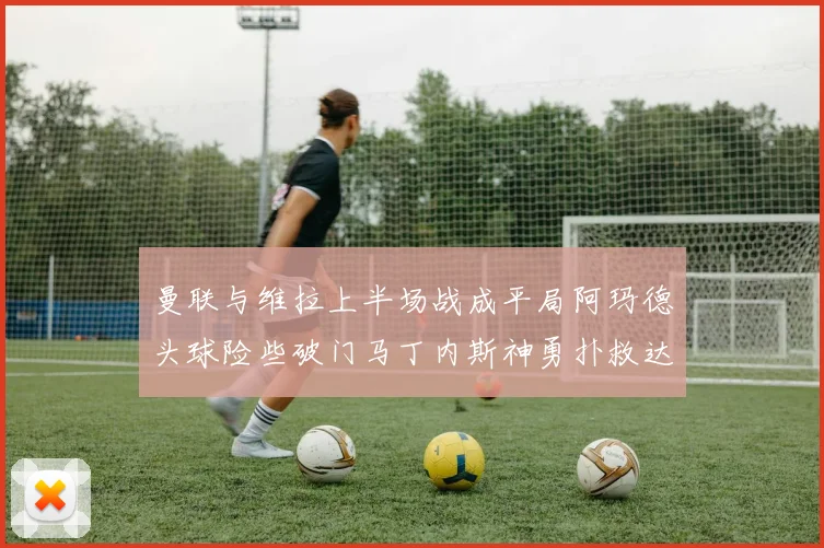 曼联与维拉上半场战成平局阿玛德头球险些破门马丁内斯神勇扑救达洛特错失良机