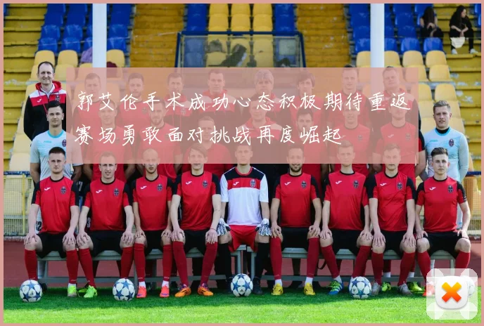 郭艾伦手术成功心态积极期待重返赛场勇敢面对挑战再度崛起