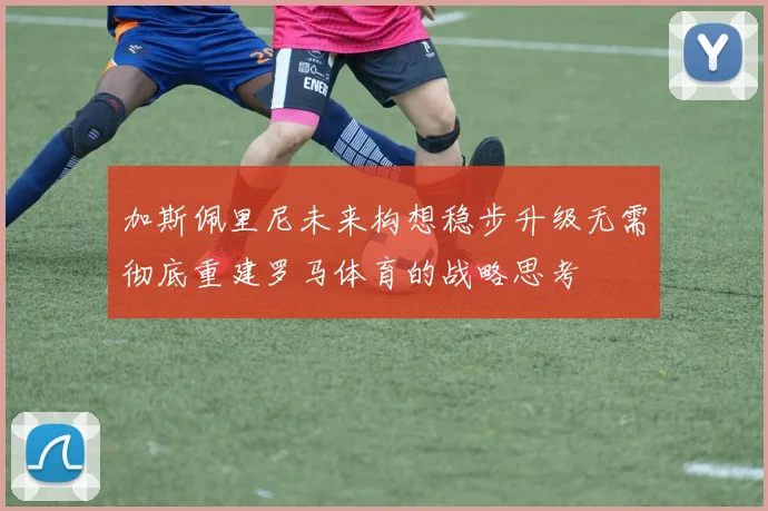 加斯佩里尼未来构想稳步升级无需彻底重建罗马体育的战略思考