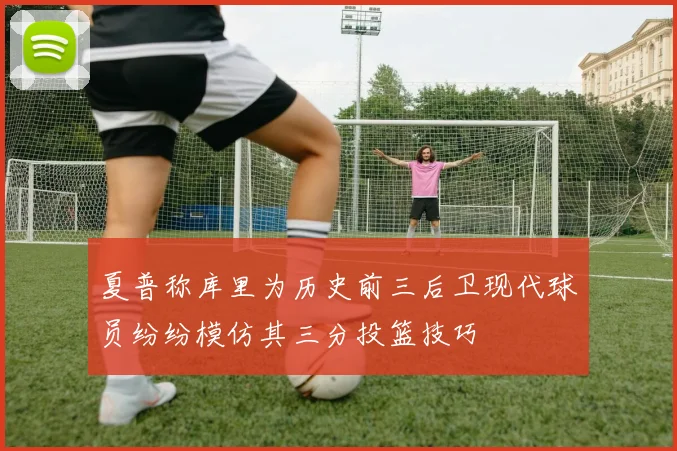 夏普称库里为历史前三后卫现代球员纷纷模仿其三分投篮技巧
