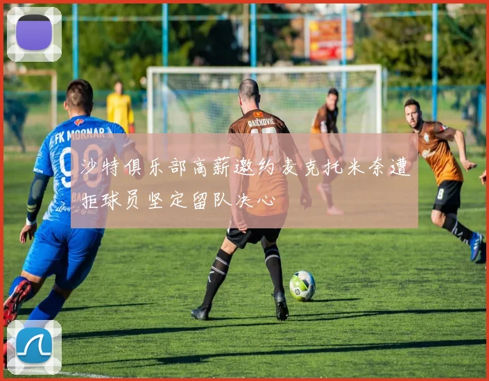 沙特俱乐部高薪邀约麦克托米奈遭拒球员坚定留队决心