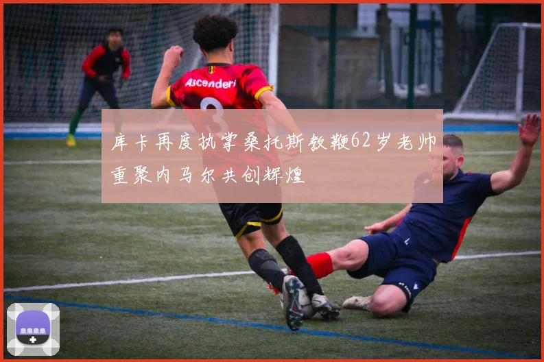 库卡再度执掌桑托斯教鞭62岁老帅重聚内马尔共创辉煌