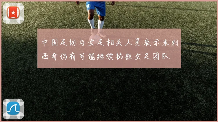 中国足协与女足相关人员表示米利西奇仍有可能继续执教女足团队
