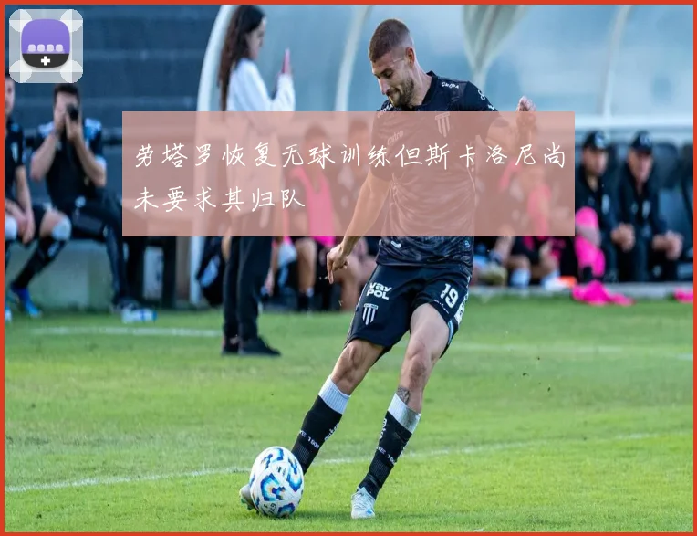 劳塔罗恢复无球训练但斯卡洛尼尚未要求其归队